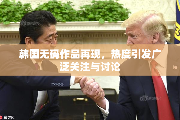 韩国无码作品再现，热度引发广泛关注与讨论