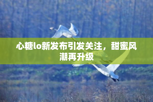 心糖lo新发布引发关注，甜蜜风潮再升级
