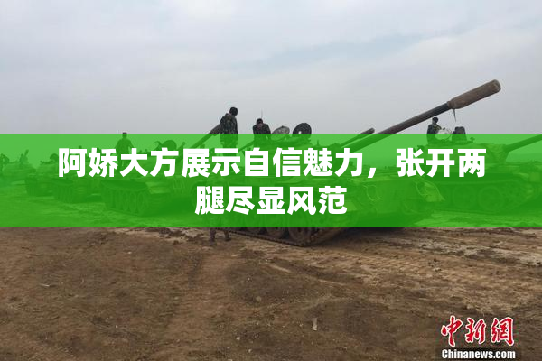 阿娇大方展示自信魅力，张开两腿尽显风范