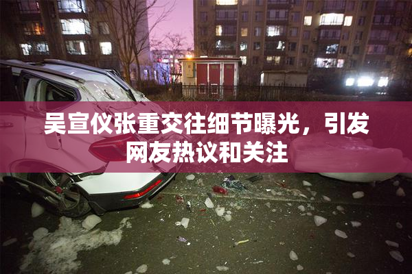 吴宣仪张重交往细节曝光，引发网友热议和关注