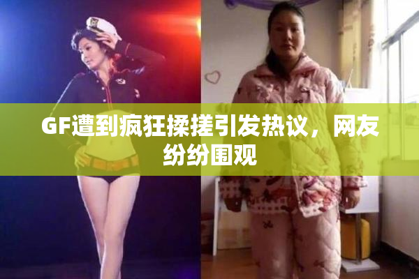 GF遭到疯狂揉搓引发热议，网友纷纷围观