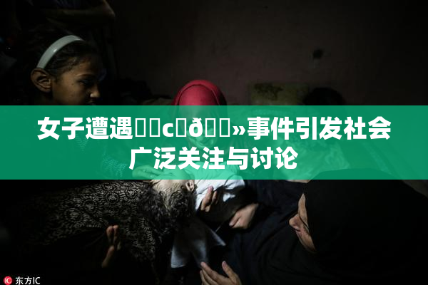 女子遭遇❌‌c‌🐻事件引发社会广泛关注与讨论