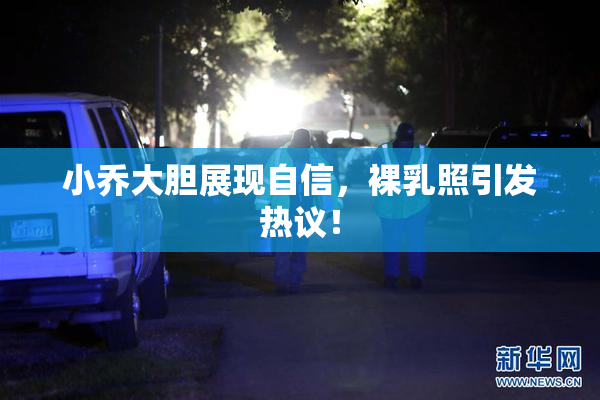 小乔大胆展现自信，裸乳照引发热议！