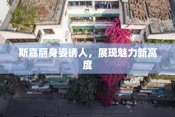 斯嘉丽身姿诱人，展现魅力新高度