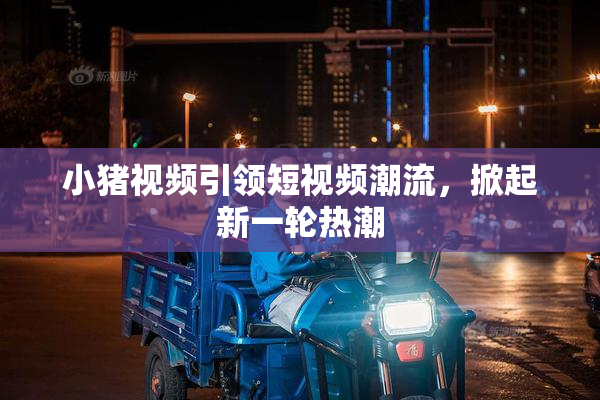 小猪视频引领短视频潮流，掀起新一轮热潮