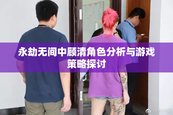 永劫无间中顾清角色分析与游戏策略探讨