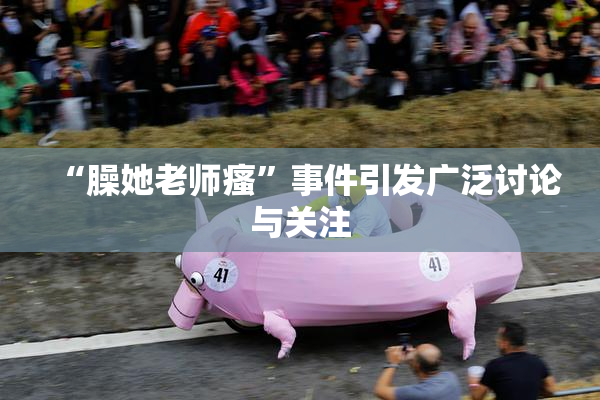 “臊她老师瘙”事件引发广泛讨论与关注