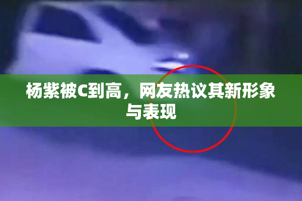 杨紫被C到高，网友热议其新形象与表现