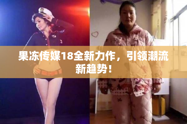 果冻传媒18全新力作，引领潮流新趋势！
