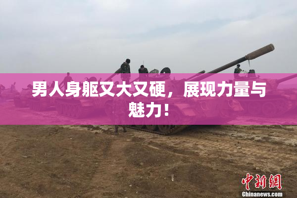 男人身躯又大又硬，展现力量与魅力！