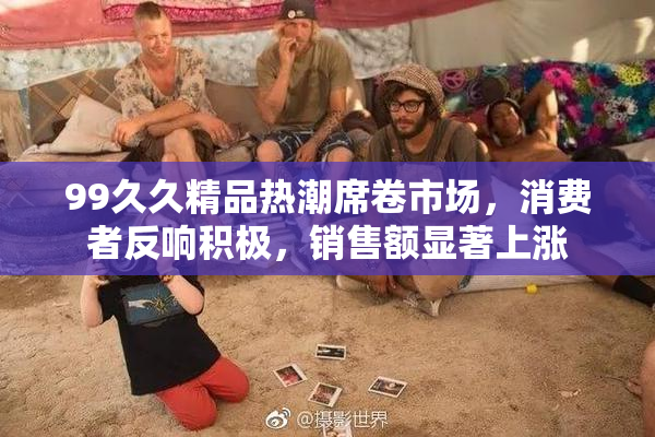 99久久精品热潮席卷市场，消费者反响积极，销售额显著上涨