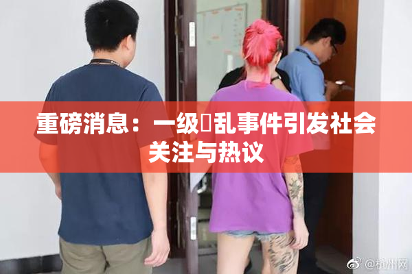 重磅消息：一级婬乱事件引发社会关注与热议