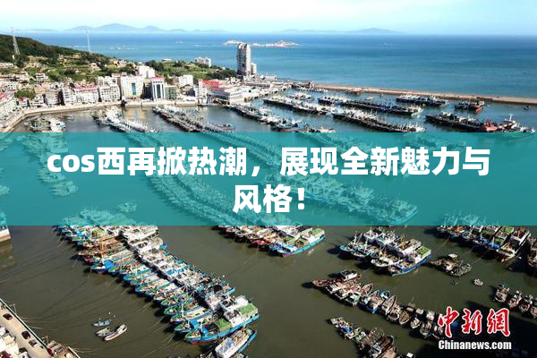 cos西再掀热潮，展现全新魅力与风格！