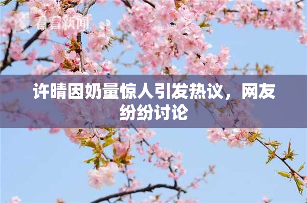 许晴因奶量惊人引发热议，网友纷纷讨论