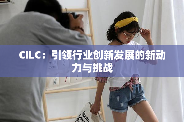 CILC：引领行业创新发展的新动力与挑战