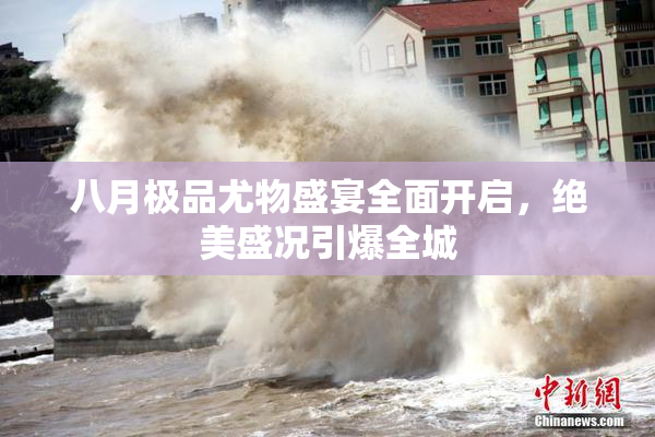 八月极品尤物盛宴全面开启，绝美盛况引爆全城