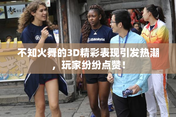 不知火舞的3D精彩表现引发热潮，玩家纷纷点赞！