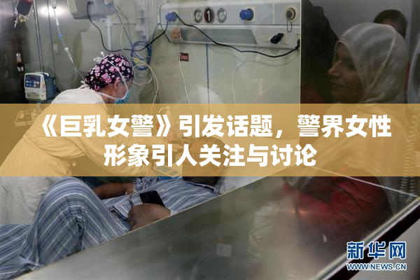 《巨乳女警》引发话题，警界女性形象引人关注与讨论