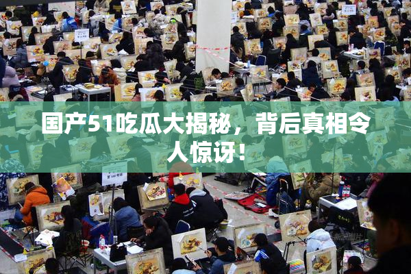 国产51吃瓜大揭秘，背后真相令人惊讶！