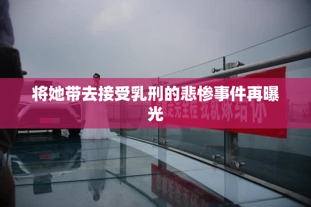 将她带去接受乳刑的悲惨事件再曝光