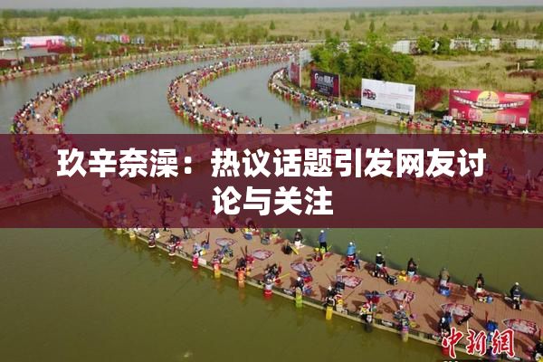 玖辛奈澡：热议话题引发网友讨论与关注