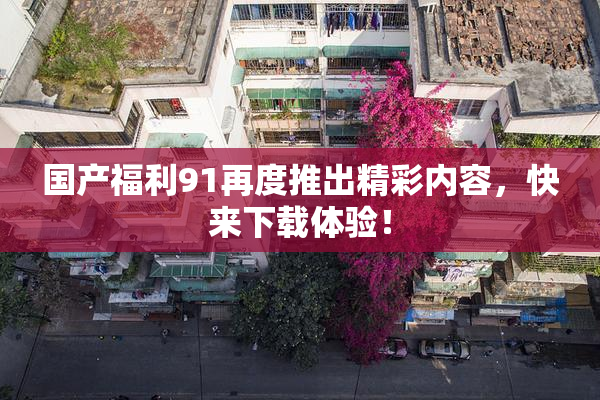 国产福利91再度推出精彩内容，快来下载体验！