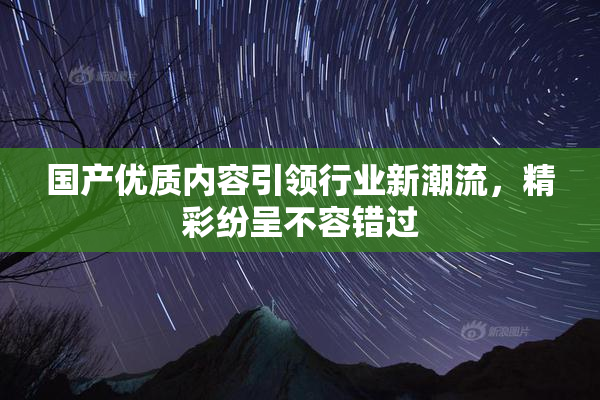 国产优质内容引领行业新潮流，精彩纷呈不容错过