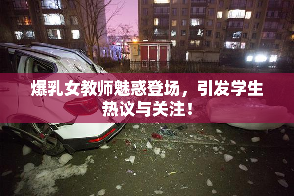 爆乳女教师魅惑登场，引发学生热议与关注！