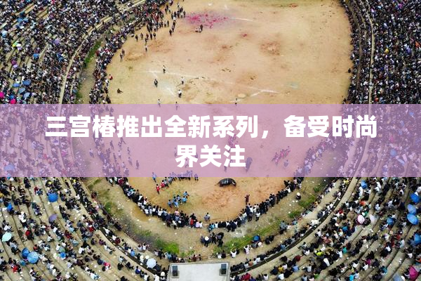 三宫椿推出全新系列，备受时尚界关注