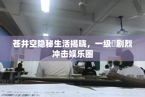 苍井空隐秘生活揭晓，一级婬剧烈冲击娱乐圈