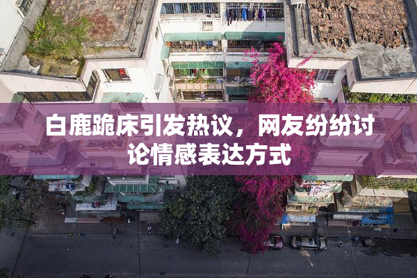 白鹿跪床引发热议，网友纷纷讨论情感表达方式