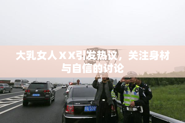 大乳女人ⅩX引发热议，关注身材与自信的讨论