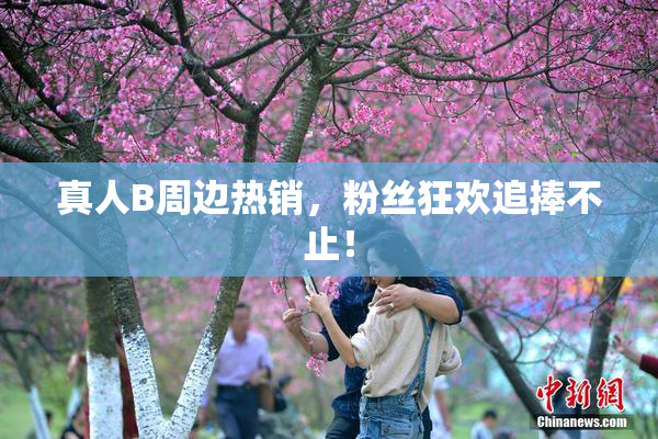 真人B周边热销，粉丝狂欢追捧不止！
