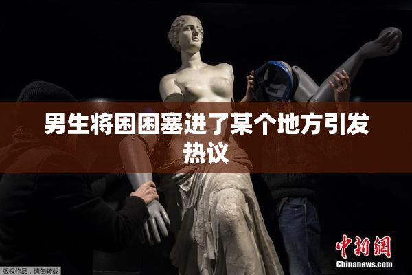 男生将困困塞进了某个地方引发热议