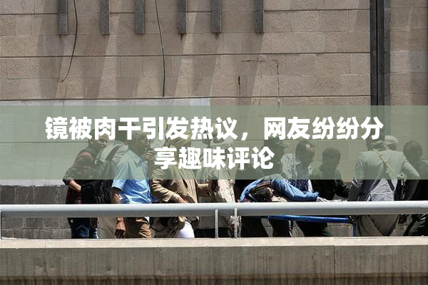 镜被肉干引发热议，网友纷纷分享趣味评论