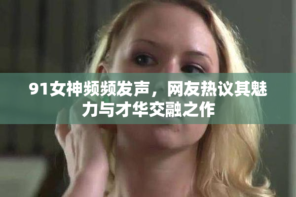 91女神频频发声，网友热议其魅力与才华交融之作