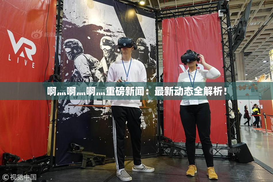 啊灬啊灬啊灬重磅新闻：最新动态全解析！