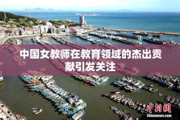 中国女教师在教育领域的杰出贡献引发关注