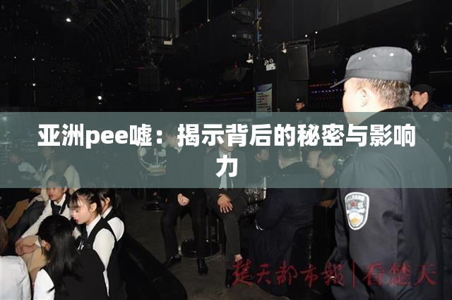 亚洲pee嘘：揭示背后的秘密与影响力