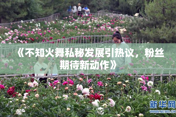 《不知火舞私秘发展引热议，粉丝期待新动作》