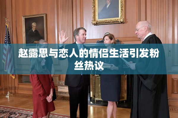 赵露思与恋人的情侣生活引发粉丝热议