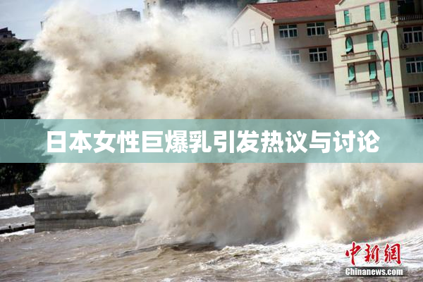 日本女性巨爆乳引发热议与讨论