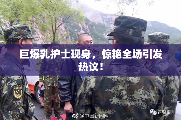 巨爆乳护士现身，惊艳全场引发热议！