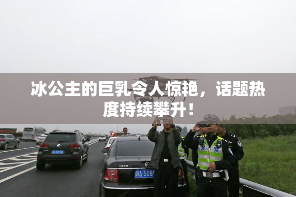 冰公主的巨乳令人惊艳，话题热度持续攀升！