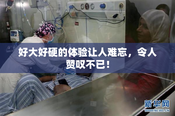 好大好硬的体验让人难忘，令人赞叹不已！