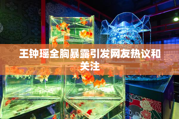 王钟瑶全胸暴露引发网友热议和关注