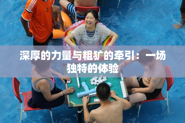深厚的力量与粗犷的牵引：一场独特的体验