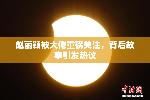 赵丽颖被大佬重磅关注，背后故事引发热议