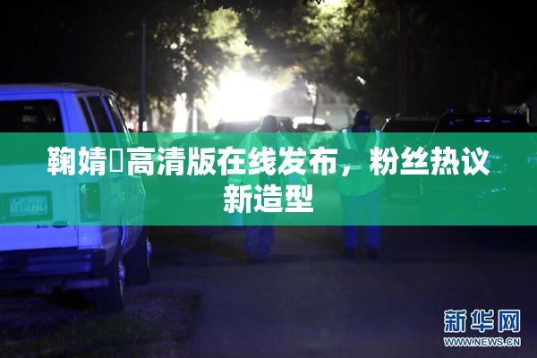 鞠婧祎高清版在线发布，粉丝热议新造型
