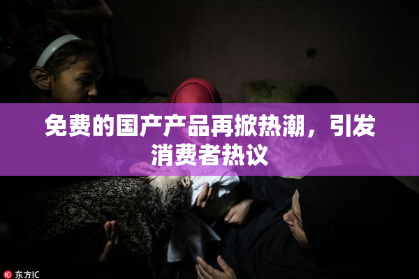 免费的国产产品再掀热潮，引发消费者热议